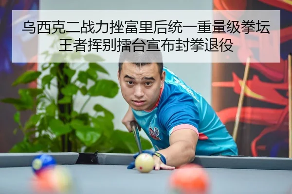 乌西克二战力挫富里后统一重量级拳坛王者挥别擂台宣布封拳退役